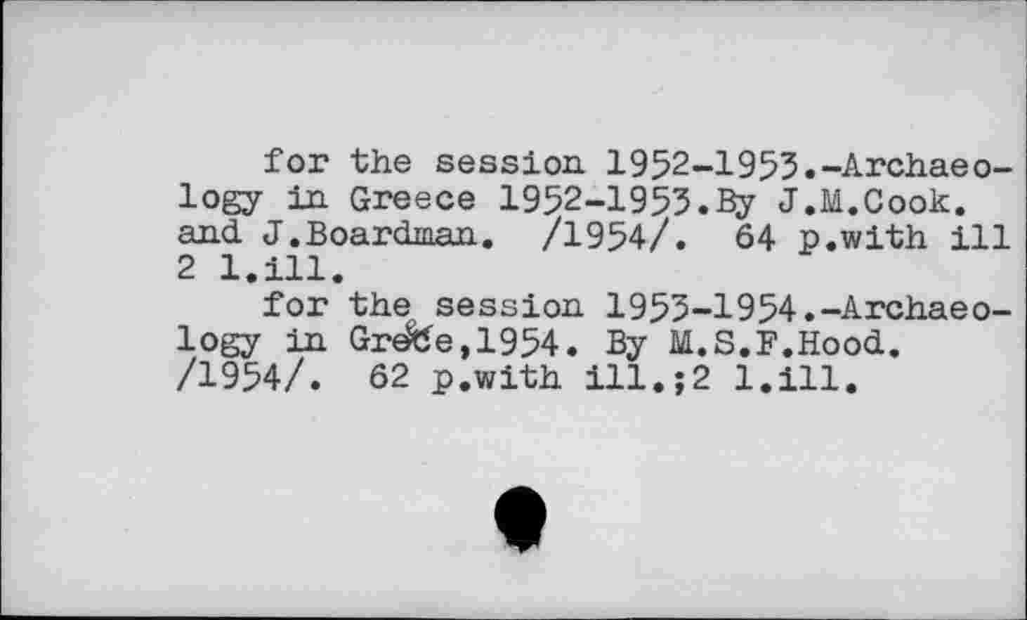 ﻿for the session 1952-1953.-Archaeology in Greece 1952-1953.3y J.M.Cook, and J.Boardman. /1954/. 64 p.with ill 2 l.ill.
for the session 1953-1954.-Archaeology in Greffe, 1954. By M.S.F.Hood. /1954/. 62 p.with ill.;2 l.ill.